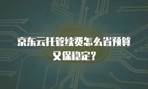 京东云托管续费怎么省预算又保稳定？