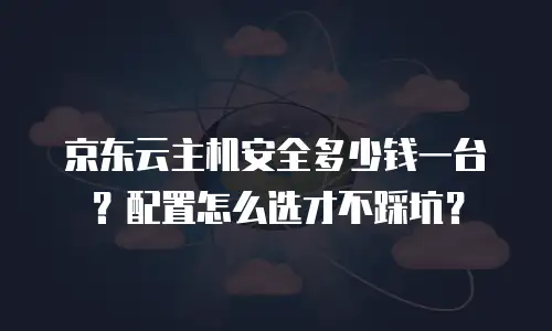 京东云主机安全多少钱一台？配置怎么选才不踩坑？