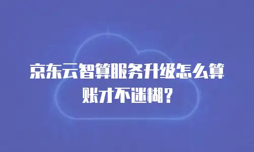 京东云智算服务升级怎么算账才不迷糊？