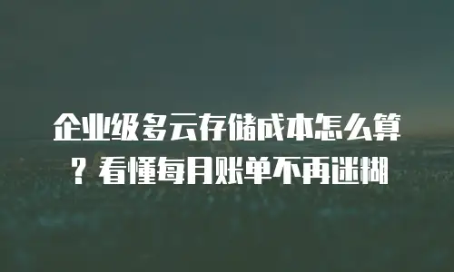 企业级多云存储成本怎么算？看懂每月账单不再迷糊