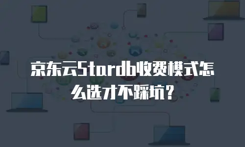 京东云Stardb收费模式怎么选才不踩坑？