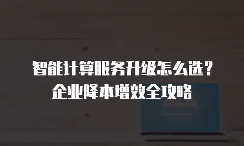 智能计算服务升级怎么选？企业降本增效全攻略