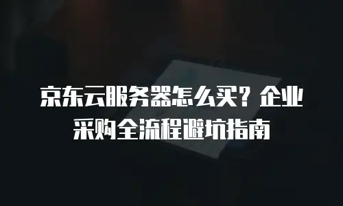 京东云服务器怎么买？企业采购全流程避坑指南