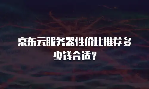 京东云服务器性价比推荐多少钱合适？