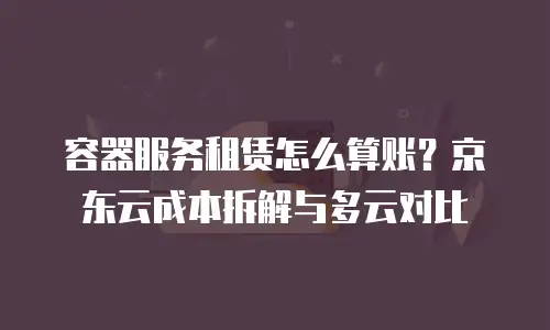 容器服务租赁怎么算账？京东云成本拆解与多云对比
