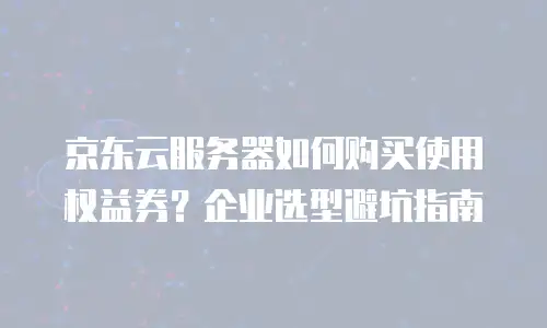 京东云服务器如何购买使用权益券？企业选型避坑指南