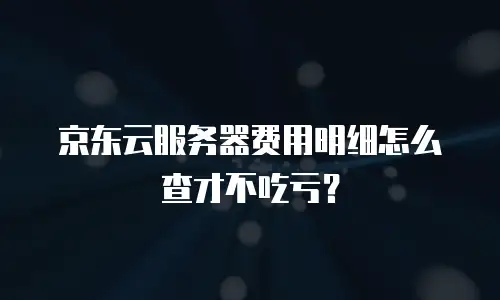 京东云服务器费用明细怎么查才不吃亏？