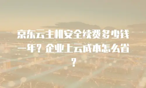 京东云主机安全续费多少钱一年？企业上云成本怎么省？