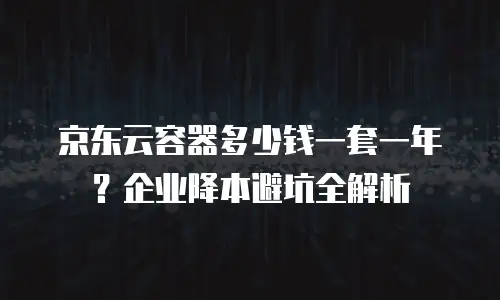 京东云容器多少钱一套一年？企业降本避坑全解析
