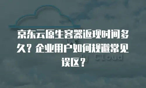 京东云原生容器返现时间多久？企业用户如何规避常见误区？
