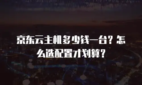 京东云主机多少钱一台？怎么选配置才划算？