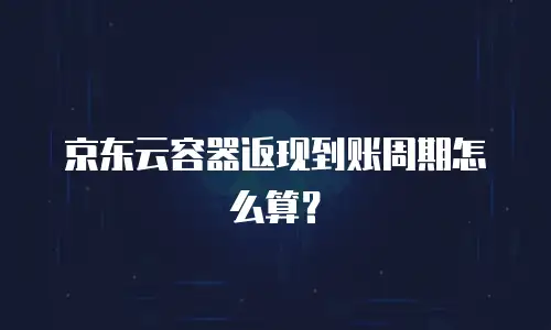 京东云容器返现到账周期怎么算？