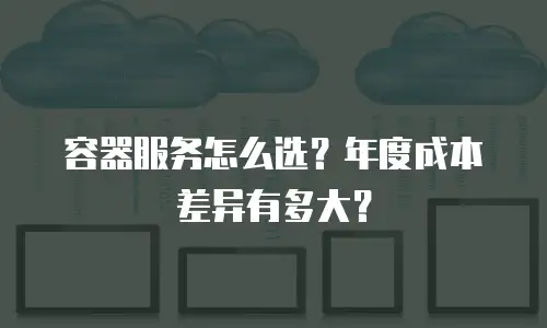 容器服务怎么选？年度成本差异有多大？