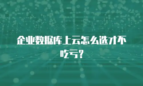 企业数据库上云怎么选才不吃亏？