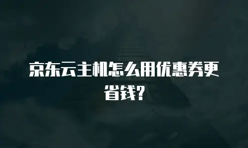 京东云主机怎么用优惠券更省钱？