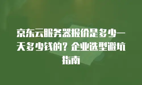 京东云服务器报价是多少一天多少钱的？企业选型避坑指南