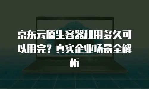 京东云原生容器租用多久可以用完？真实企业场景全解析
