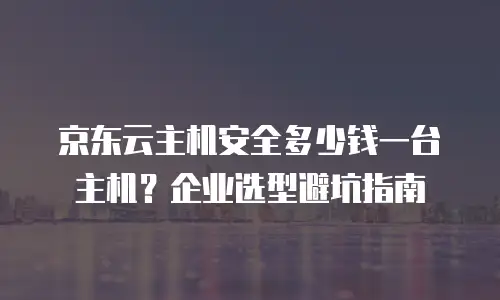 京东云主机安全多少钱一台主机？企业选型避坑指南