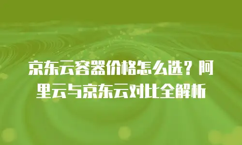 京东云容器价格怎么选？阿里云与京东云对比全解析