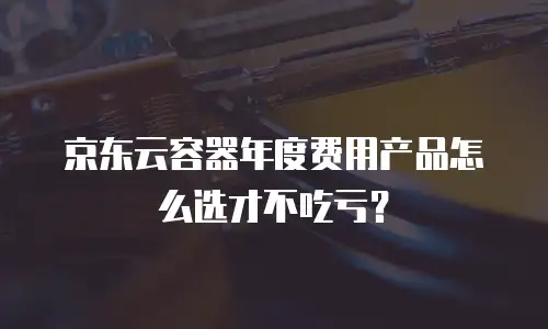 京东云容器年度费用产品怎么选才不吃亏？
