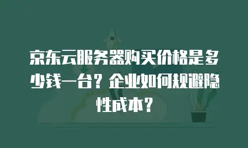 京东云服务器购买价格是多少钱一台？企业如何规避隐性成本？