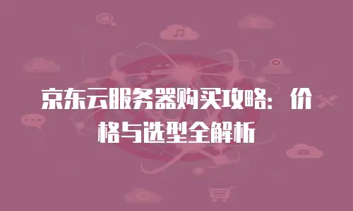 京东云服务器购买攻略：价格与选型全解析