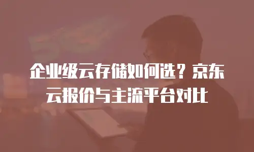 企业级云存储如何选？京东云报价与主流平台对比