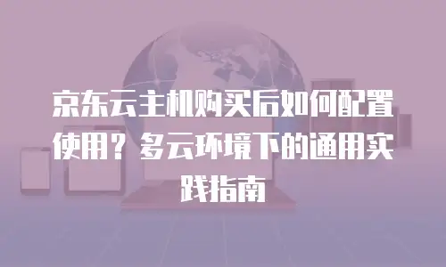 京东云主机购买后如何配置使用？多云环境下的通用实践指南
