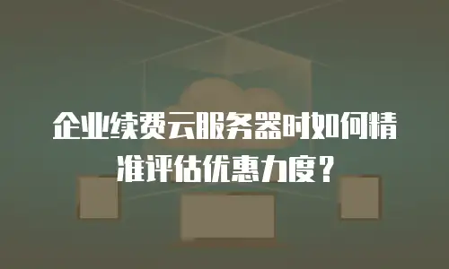企业续费云服务器时如何精准评估优惠力度？
