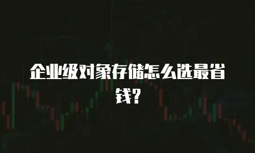 企业级对象存储怎么选最省钱？