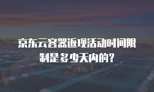 京东云容器返现活动时间限制是多少天内的？