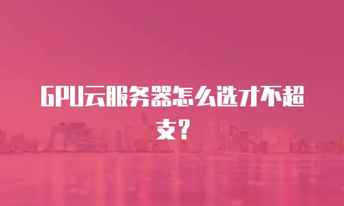 GPU云服务器怎么选才不超支？