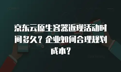 京东云原生容器返现活动时间多久？企业如何合理规划成本？