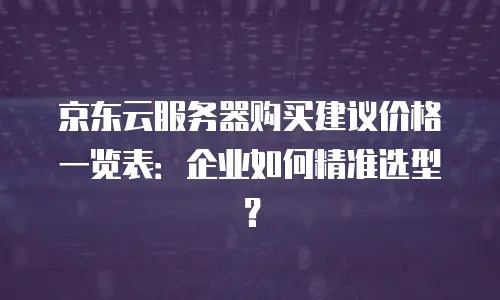 京东云服务器购买建议价格一览表：企业如何精准选型？