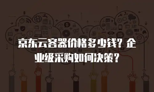 京东云容器价格多少钱？企业级采购如何决策？
