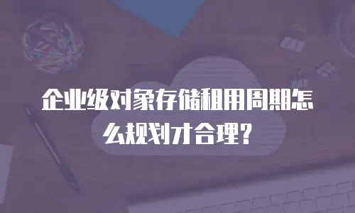 企业级对象存储租用周期怎么规划才合理？