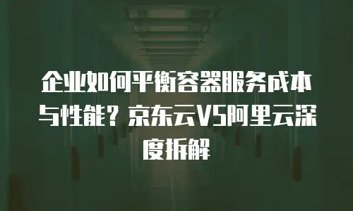 企业如何平衡容器服务成本与性能？京东云VS阿里云深度拆解