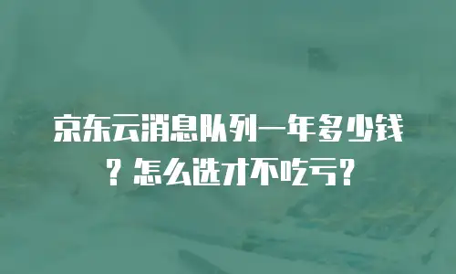 京东云消息队列一年多少钱？怎么选才不吃亏？
