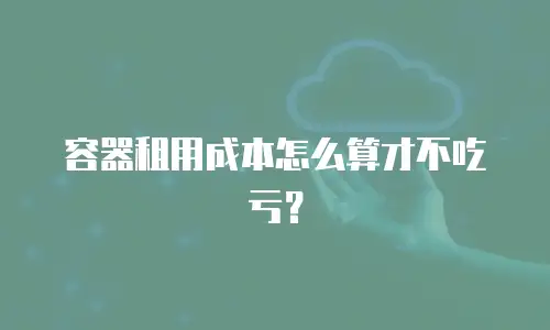 容器租用成本怎么算才不吃亏？