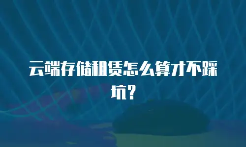 云端存储租赁怎么算才不踩坑？