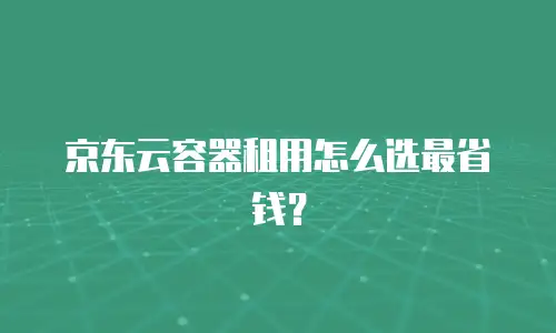京东云容器租用怎么选最省钱？