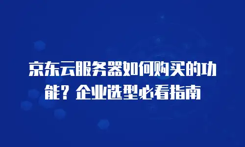 京东云服务器如何购买的功能？企业选型必看指南