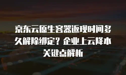 京东云原生容器返现时间多久解除绑定？企业上云降本关键点解析
