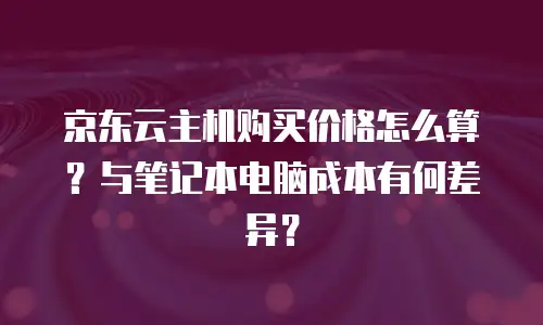 京东云主机购买价格怎么算？与笔记本电脑成本有何差异？