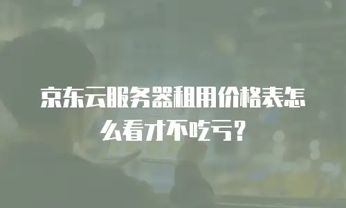 京东云服务器租用价格表怎么看才不吃亏？
