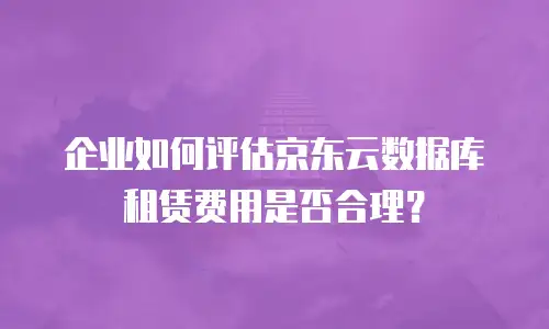 企业如何评估京东云数据库租赁费用是否合理？