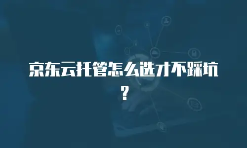 京东云托管怎么选才不踩坑？