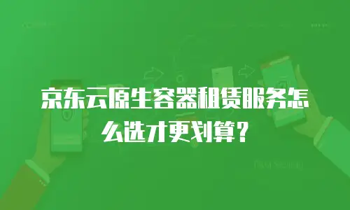 京东云原生容器租赁服务怎么选才更划算？