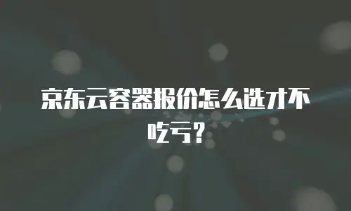 京东云容器报价怎么选才不吃亏？
