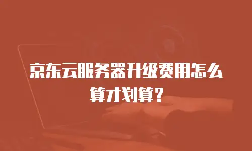 京东云服务器升级费用怎么算才划算？